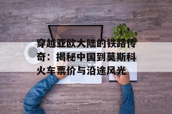 穿越亚欧大陆的铁路传奇：揭秘中国到莫斯科火车票价与沿途风光-第1张图片-