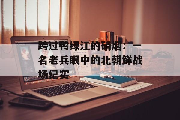 跨过鸭绿江的硝烟：一名老兵眼中的北朝鲜战场纪实-第1张图片-