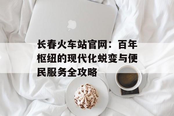 长春火车站官网:百年枢纽的现代化蜕变与便民服务全攻略-第1张图片- 长春火车站官网:百年枢纽的现代化蜕变与便民服务全攻略-第1张图片-