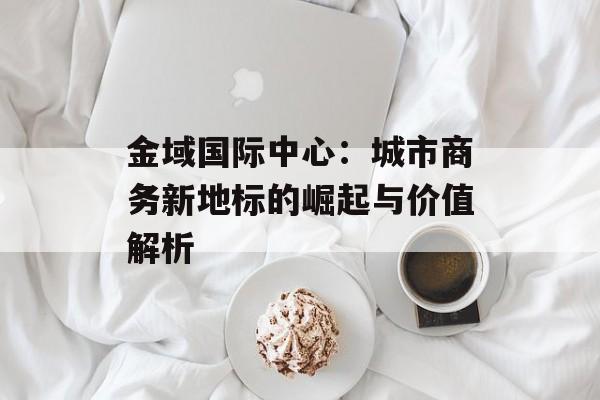金域国际中心：城市商务新地标的崛起与价值解析-第1张图片-