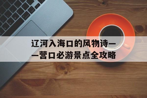 辽河入海口的风物诗——营口必游景点全攻略-第1张图片- 辽河入海口的风物诗——营口必游景点全攻略-第1张图片-
