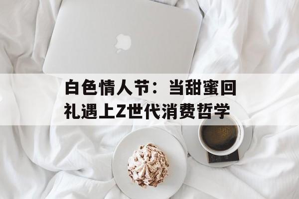 白色情人节：当甜蜜回礼遇上Z世代消费哲学-第1张图片-