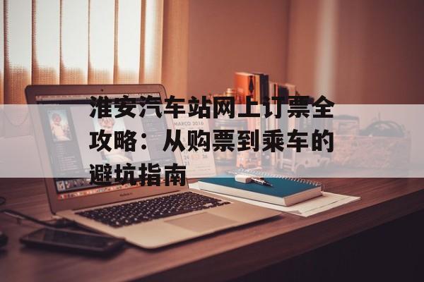 淮安汽车站网上订票全攻略：从购票到乘车的避坑指南-第1张图片-