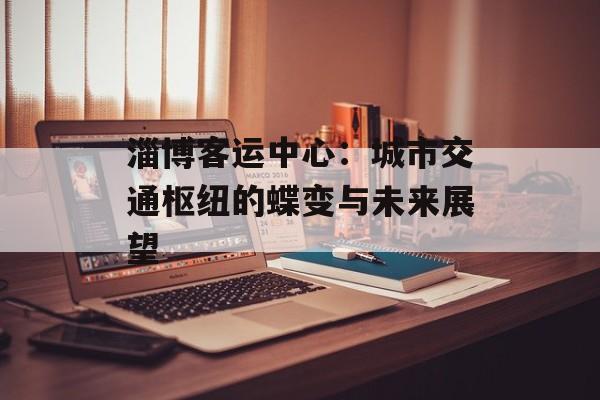 淄博客运中心：城市交通枢纽的蝶变与未来展望-第1张图片-