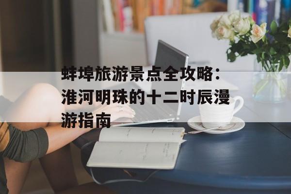 蚌埠旅游景点全攻略：淮河明珠的十二时辰漫游指南-第1张图片-