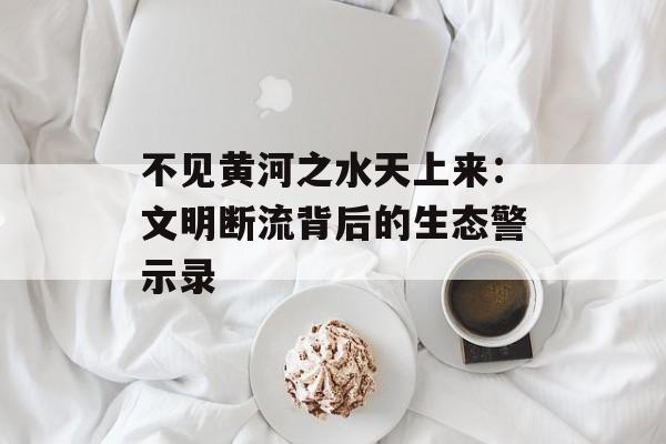 不见黄河之水天上来：文明断流背后的生态警示录-第1张图片-