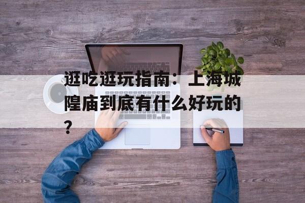 逛吃逛玩指南：上海城隍庙到底有什么好玩的？-第1张图片-