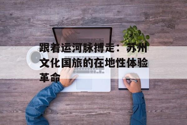 跟着运河脉搏走：苏州文化国旅的在地性体验革命-第1张图片-