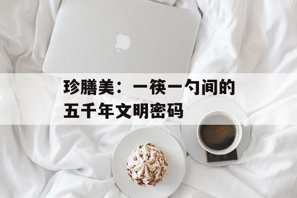 珍膳美：一筷一勺间的五千年文明密码-第1张图片-