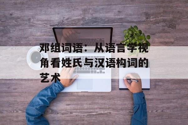 邓组词语：从语言学视角看姓氏与汉语构词的艺术-第1张图片-