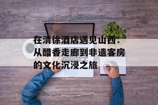 在清徐酒店遇见山西：从醋香走廊到非遗客房的文化沉浸之旅-第1张图片-
