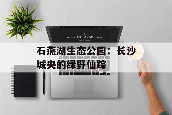 石燕湖生态公园：长沙城央的绿野仙踪-第1张图片-