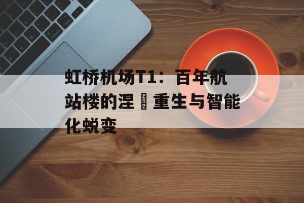 虹桥机场T1：百年航站楼的涅槃重生与智能化蜕变-第1张图片-