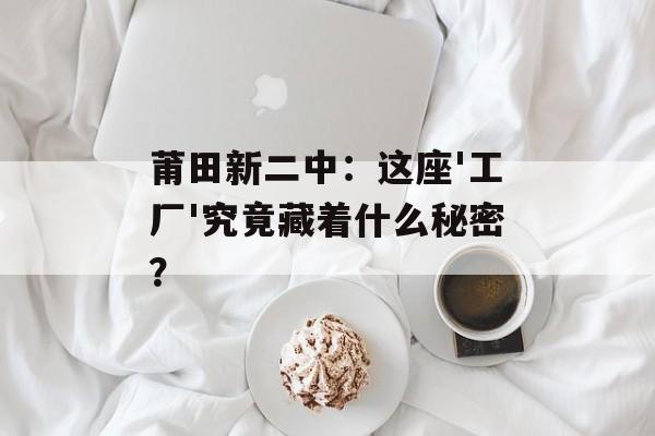 莆田新二中：这座'工厂'究竟藏着什么秘密？-第1张图片-