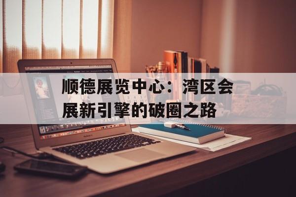 顺德展览中心：湾区会展新引擎的破圈之路-第1张图片-