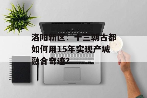 洛阳新区：十三朝古都如何用15年实现产城融合奇迹？-第1张图片-