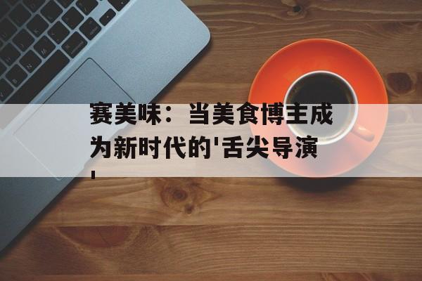 赛美味：当美食博主成为新时代的'舌尖导演'-第1张图片-