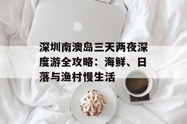 深圳南澳岛三天两夜深度游全攻略：海鲜、日落与渔村慢生活-第1张图片-