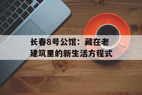 长春8号公馆：藏在老建筑里的新生活方程式-第1张图片-