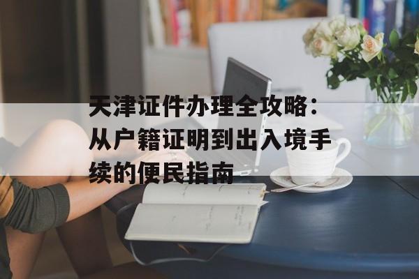 天津证件办理全攻略：从户籍证明到出入境手续的便民指南-第1张图片-