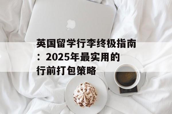 英国留学行李终极指南：2025年最实用的行前打包策略-第1张图片-