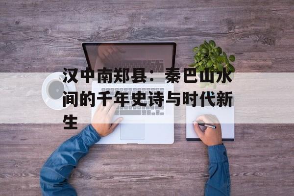 汉中南郑县：秦巴山水间的千年史诗与时代新生-第1张图片-