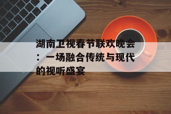 湖南卫视春节联欢晚会：一场融合传统与现代的视听盛宴-第1张图片-