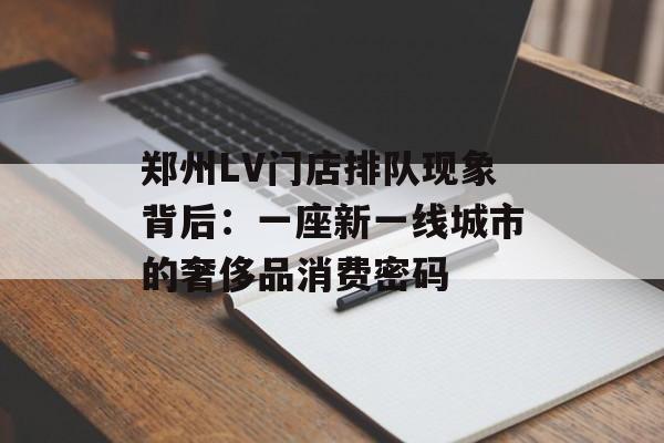 郑州LV门店排队现象背后：一座新一线城市的奢侈品消费密码-第1张图片-