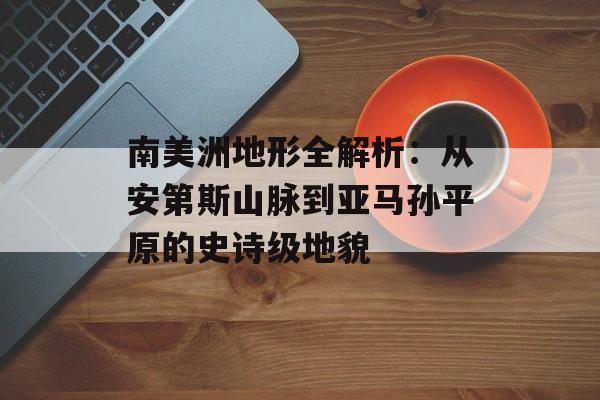 南美洲地形全解析：从安第斯山脉到亚马孙平原的史诗级地貌-第1张图片-