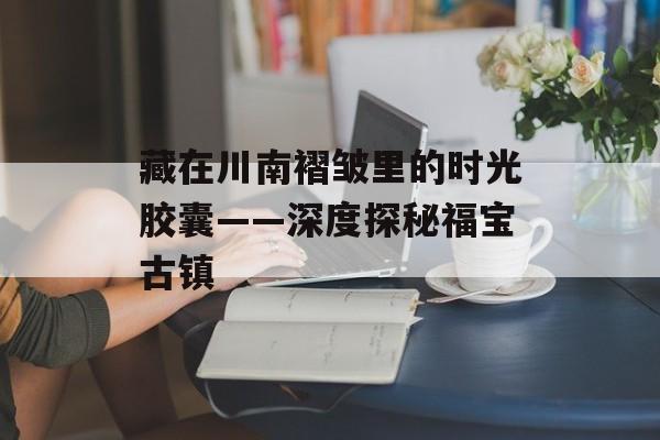 藏在川南褶皱里的时光胶囊——深度探秘福宝古镇-第1张图片-