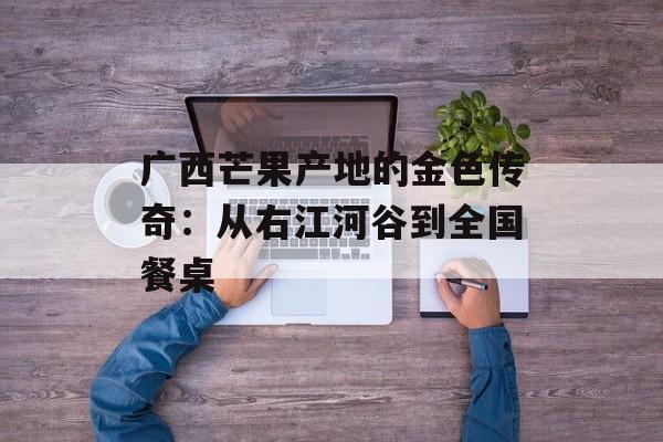 广西芒果产地的金色传奇：从右江河谷到全国餐桌-第1张图片-