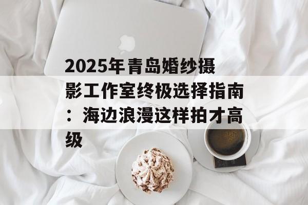 2025年青岛婚纱摄影工作室终极选择指南：海边浪漫这样拍才高级-第1张图片-