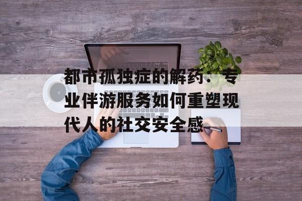 都市孤独症的解药：专业伴游服务如何重塑现代人的社交安全感-第1张图片-