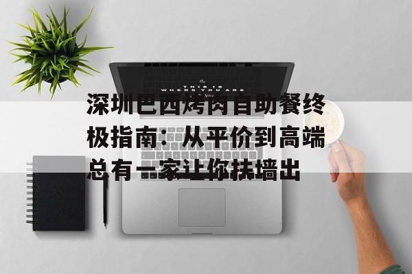 深圳巴西烤肉自助餐终极指南：从平价到高端总有一家让你扶墙出-第1张图片-