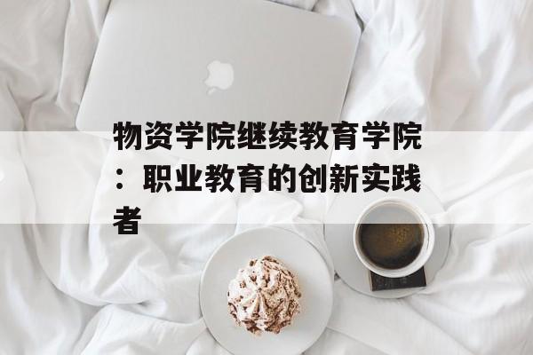 物资学院继续教育学院：职业教育的创新实践者-第1张图片-