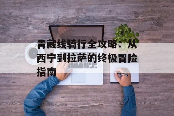 青藏线骑行全攻略：从西宁到拉萨的终极冒险指南-第1张图片-