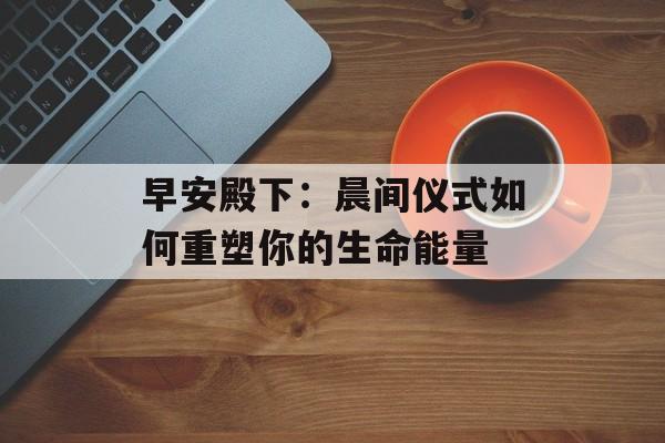 早安殿下：晨间仪式如何重塑你的生命能量-第1张图片-