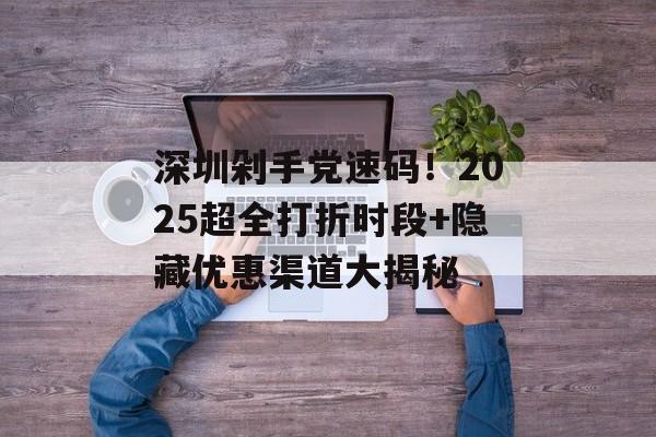 深圳剁手党速码！2025超全打折时段+隐藏优惠渠道大揭秘-第1张图片-