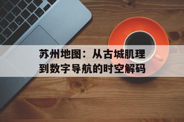 苏州地图：从古城肌理到数字导航的时空解码-第1张图片-