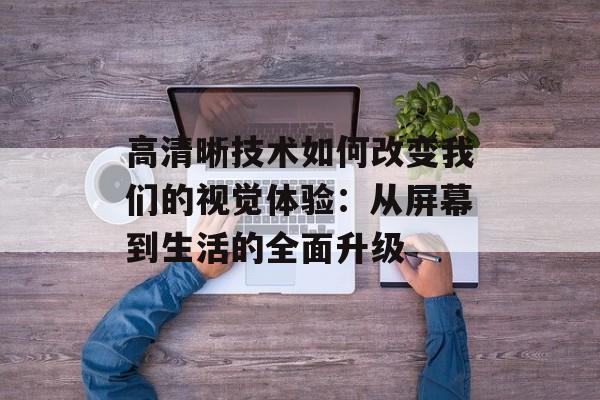 高清晰技术如何改变我们的视觉体验：从屏幕到生活的全面升级-第1张图片-