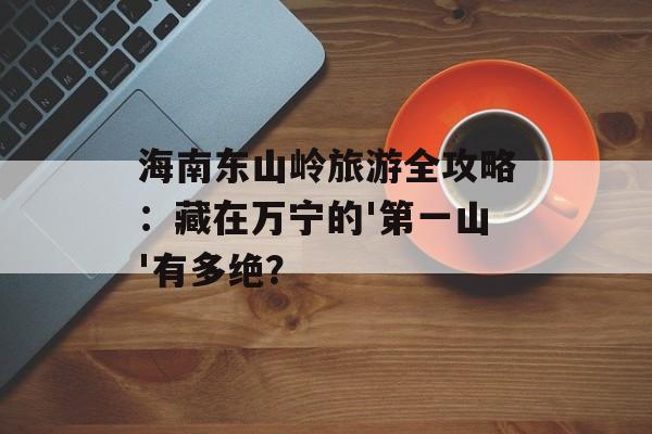 海南东山岭旅游全攻略：藏在万宁的'第一山'有多绝？-第1张图片-