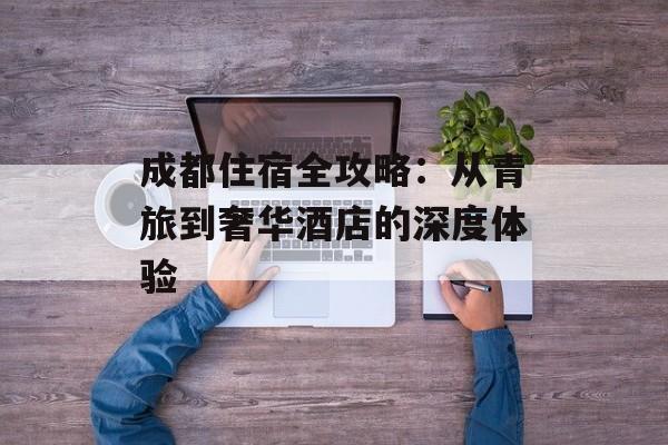 成都住宿全攻略：从青旅到奢华酒店的深度体验-第1张图片-