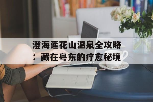 澄海莲花山温泉全攻略：藏在粤东的疗愈秘境-第1张图片-