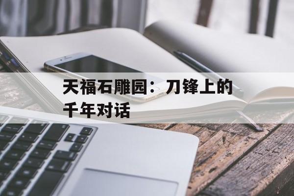 天福石雕园：刀锋上的千年对话-第1张图片-
