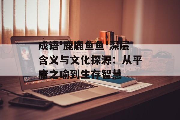 成语'鹿鹿鱼鱼'深层含义与文化探源：从平庸之喻到生存智慧-第1张图片-