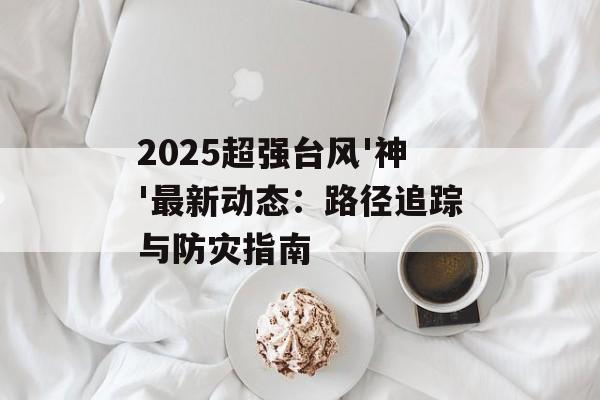 2025超强台风'神'最新动态：路径追踪与防灾指南-第1张图片-