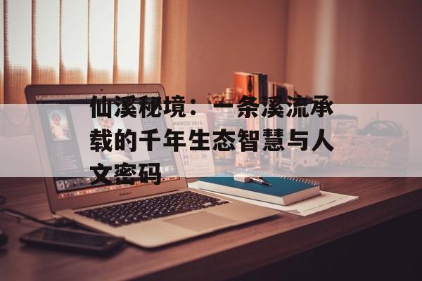 仙溪秘境：一条溪流承载的千年生态智慧与人文密码-第1张图片-