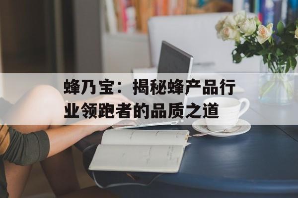 蜂乃宝：揭秘蜂产品行业领跑者的品质之道-第1张图片-