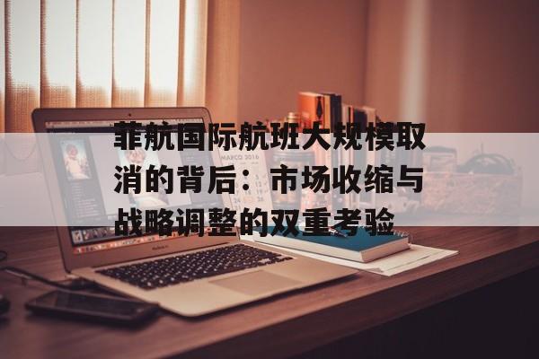 菲航国际航班大规模取消的背后：市场收缩与战略调整的双重考验-第1张图片-