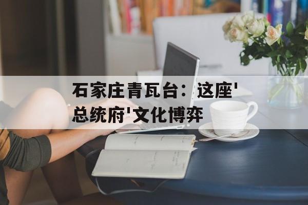 石家庄青瓦台：这座'总统府'文化博弈-第1张图片-